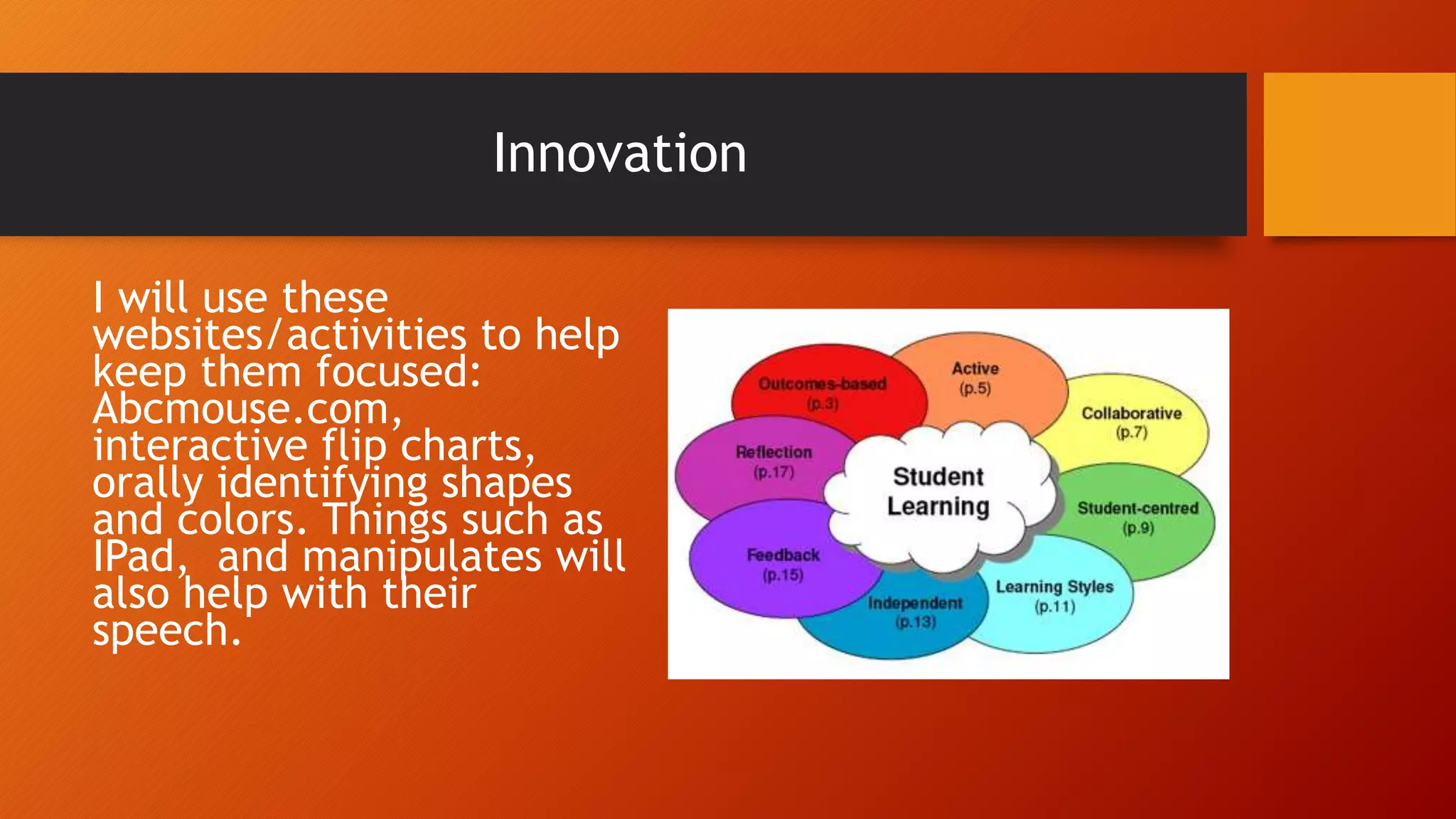 Innovation
I will use these
websites/activities to help
keep them focused:
Abcmouse.com,
interactive flip charts,
orally identifying shapes
and colors. Things such as
IPad, and manipulates will
also help with their
speech.
 