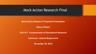 Mock Action Research Final
Mock Action Research Proposal Presentation
Ebony Robert
EDU 671 Fundamentals of Educational Research
Instructor: Jessica Bogunovich
November 20, 2016
 