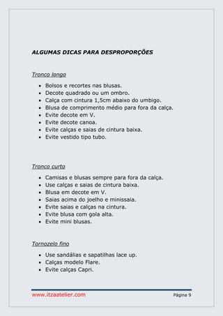 www.itzaatelier.com Página 9
ALGUMAS DICAS PARA DESPROPORÇÕES
Tronco longo
 Bolsos e recortes nas blusas.
 Decote quadrado ou um ombro.
 Calça com cintura 1,5cm abaixo do umbigo.
 Blusa de comprimento médio para fora da calça.
 Evite decote em V.
 Evite decote canoa.
 Evite calças e saias de cintura baixa.
 Evite vestido tipo tubo.
Tronco curto
 Camisas e blusas sempre para fora da calça.
 Use calças e saias de cintura baixa.
 Blusa em decote em V.
 Saias acima do joelho e minissaia.
 Evite saias e calças na cintura.
 Evite blusa com gola alta.
 Evite mini blusas.
Tornozelo fino
 Use sandálias e sapatilhas lace up.
 Calças modelo Flare.
 Evite calças Capri.
 