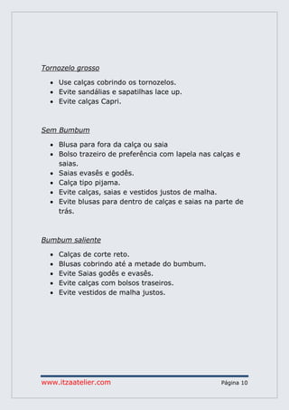 www.itzaatelier.com Página 10
Tornozelo grosso
 Use calças cobrindo os tornozelos.
 Evite sandálias e sapatilhas lace up.
 Evite calças Capri.
Sem Bumbum
 Blusa para fora da calça ou saia
 Bolso trazeiro de preferência com lapela nas calças e
saias.
 Saias evasês e godês.
 Calça tipo pijama.
 Evite calças, saias e vestidos justos de malha.
 Evite blusas para dentro de calças e saias na parte de
trás.
Bumbum saliente
 Calças de corte reto.
 Blusas cobrindo até a metade do bumbum.
 Evite Saias godês e evasês.
 Evite calças com bolsos traseiros.
 Evite vestidos de malha justos.
 