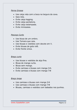 www.itzaatelier.com Página 12
Perna Grossa
 Use calça reta com a boca na largura da coxa.
 Saia reta.
 Evite calça legging.
 Evite calça pantalona.
 Evite calça estampada.
 Evite minissaias.
Pescoço Curto
 Use blusa de um ombro.
 Use Tomara que caia.
 Use blusas e vestidos com decote em V.
 Evite blusas de gola rolê.
 Evite frente única.
Braço curto
 Use blusas e vestidos de alça fina.
 Blusa de manga curta.
 Blusa sem manga.
 Evite camisas e blusas com manga 3∕4.
 Evite camisas e blusas com manga 7∕8
Braço longo
 Use camisas e blusas com manga 3∕4
 Use camisas e blusas com manga 7∕8
 Blusas, camisas e vestidos com babados nos punhos.
 