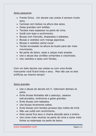 www.itzaatelier.com Página 13
Seios pequenos
 Frente Única. Um decote nas costas é sempre muito
sexy.
 Camisas com bolsos na altura dos seios.
 Golas grandes com botões.
 Tecidos mais espessos na parte de cima.
 Sutiã com bojo e enchimento.
 Blusas com franzido, drapeados e babados.
 Blusas e vestidos com manga japonesa.
 Blusas e vestidos cache-couer.
 Tecido enviesado na altura do busto para dar mais
movimento.
 Na parte de baixo, saias e calças mais amplas.
 Use e abuse dos cordões compridos e volumosos.
 Use vestidos e saias com fendas.
Com um belo decote nas costas ou com uma fenda
insinuante você ficará linda e sexy. Mas não use os dois
artifícios ao mesmo tempo!
Seios grandes
 Use e abuse do decote em V. Valorizam demais os
seios.
 Evite blusas fechadas até o pescoço, casacos
estruturados, ombreiras e golas grandes.
 Evite blusas com babados.
 Use blusas levemente soltas.
 Evite blusas com tecidos grossos tipo malha de tricô.
 Não use sutiã com enchimento.
 Gola canoa fica sexy e chama atenção para o ombro.
 Use cores mais neutras na parte de cima e cores mais
fortes ou estampas na parte de baixo.
 