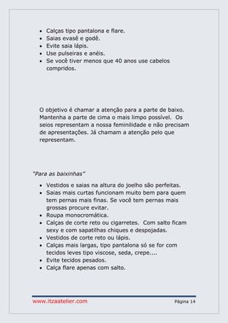 www.itzaatelier.com Página 14
 Calças tipo pantalona e flare.
 Saias evasê e godê.
 Evite saia lápis.
 Use pulseiras e anéis.
 Se você tiver menos que 40 anos use cabelos
compridos.
O objetivo é chamar a atenção para a parte de baixo.
Mantenha a parte de cima o mais limpo possível. Os
seios representam a nossa feminilidade e não precisam
de apresentações. Já chamam a atenção pelo que
representam.
“Para as baixinhas”
 Vestidos e saias na altura do joelho são perfeitas.
 Saias mais curtas funcionam muito bem para quem
tem pernas mais finas. Se você tem pernas mais
grossas procure evitar.
 Roupa monocromática.
 Calças de corte reto ou cigarretes. Com salto ficam
sexy e com sapatilhas chiques e despojadas.
 Vestidos de corte reto ou lápis.
 Calças mais largas, tipo pantalona só se for com
tecidos leves tipo viscose, seda, crepe....
 Evite tecidos pesados.
 Calça flare apenas com salto.
 