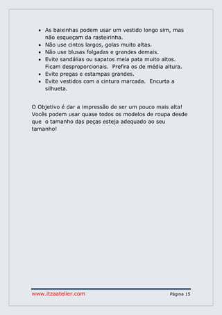 www.itzaatelier.com Página 15
 As baixinhas podem usar um vestido longo sim, mas
não esqueçam da rasteirinha.
 Não use cintos largos, golas muito altas.
 Não use blusas folgadas e grandes demais.
 Evite sandálias ou sapatos meia pata muito altos.
Ficam desproporcionais. Prefira os de média altura.
 Evite pregas e estampas grandes.
 Evite vestidos com a cintura marcada. Encurta a
silhueta.
O Objetivo é dar a impressão de ser um pouco mais alta!
Vocês podem usar quase todos os modelos de roupa desde
que o tamanho das peças esteja adequado ao seu
tamanho!
 