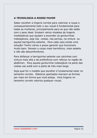 www.itzaatelier.com Página 16
A TECNOLOGIA A NOSSO FAVOR
Saber escolher a lingerie correta para valorizar a roupa e
consequentemente todo o seu visual é fundamental para
todas as mulheres, principalmente para as que não estão
com o peso ideal. Existem vários modelos de lingerie
modeladoras que ajudam a esconder as gordurinhas
indesejáveis, seja nas costas, nas pernas, na cintura ou
aquela barriguinha saliente. Para cada caso existe uma
solução! Tenho vários e posso garantir que funcionam
muito bem. Deixam o corpo mais harmônico, mais esbelto
e não são desconfortáveis.
Para disfarçar a barriguinha saliente use calcinhas com
cintura mais alta e de preferência com reforço na região do
abdômen. Para aquela gordurinha indesejável na parte das
costas use sutiã com a parte de trás mais larga.
Seja qual for o modelo que escolher é fundamental estar no
tamanho correto. Elásticos apertados marcam as formas
por mais em forma que você esteja. Uma lingerie no
tamanho correto valoriza qualquer visual.
 