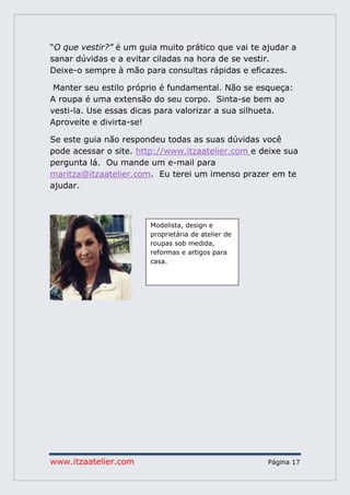 www.itzaatelier.com Página 17
“O que vestir?” é um guia muito prático que vai te ajudar a
sanar dúvidas e a evitar ciladas na hora de se vestir.
Deixe-o sempre à mão para consultas rápidas e eficazes.
Manter seu estilo próprio é fundamental. Não se esqueça:
A roupa é uma extensão do seu corpo. Sinta-se bem ao
vesti-la. Use essas dicas para valorizar a sua silhueta.
Aproveite e divirta-se!
Se este guia não respondeu todas as suas dúvidas você
pode acessar o site. http://www.itzaatelier.com e deixe sua
pergunta lá. Ou mande um e-mail para
maritza@itzaatelier.com. Eu terei um imenso prazer em te
ajudar.
Modelista, design e
proprietária de atelier de
roupas sob medida,
reformas e artigos para
casa.
 