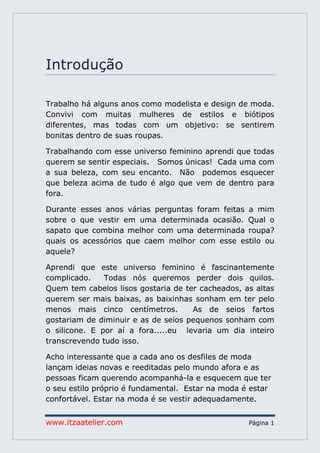 www.itzaatelier.com Página 1
Introdução
Trabalho há alguns anos como modelista e design de moda.
Convivi com muitas mulheres de estilos e biótipos
diferentes, mas todas com um objetivo: se sentirem
bonitas dentro de suas roupas.
Trabalhando com esse universo feminino aprendi que todas
querem se sentir especiais. Somos únicas! Cada uma com
a sua beleza, com seu encanto. Não podemos esquecer
que beleza acima de tudo é algo que vem de dentro para
fora.
Durante esses anos várias perguntas foram feitas a mim
sobre o que vestir em uma determinada ocasião. Qual o
sapato que combina melhor com uma determinada roupa?
quais os acessórios que caem melhor com esse estilo ou
aquele?
Aprendi que este universo feminino é fascinantemente
complicado. Todas nós queremos perder dois quilos.
Quem tem cabelos lisos gostaria de ter cacheados, as altas
querem ser mais baixas, as baixinhas sonham em ter pelo
menos mais cinco centímetros. As de seios fartos
gostariam de diminuir e as de seios pequenos sonham com
o silicone. E por aí a fora.....eu levaria um dia inteiro
transcrevendo tudo isso.
Acho interessante que a cada ano os desfiles de moda
lançam ideias novas e reeditadas pelo mundo afora e as
pessoas ficam querendo acompanhá-la e esquecem que ter
o seu estilo próprio é fundamental. Estar na moda é estar
confortável. Estar na moda é se vestir adequadamente.
 