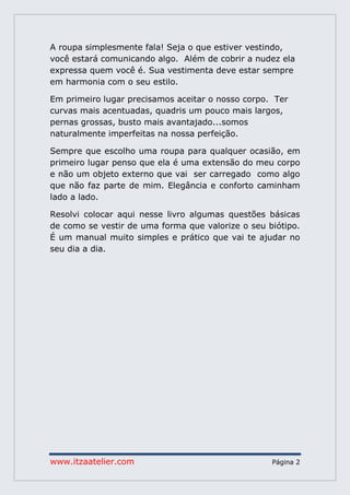 www.itzaatelier.com Página 2
A roupa simplesmente fala! Seja o que estiver vestindo,
você estará comunicando algo. Além de cobrir a nudez ela
expressa quem você é. Sua vestimenta deve estar sempre
em harmonia com o seu estilo.
Em primeiro lugar precisamos aceitar o nosso corpo. Ter
curvas mais acentuadas, quadris um pouco mais largos,
pernas grossas, busto mais avantajado...somos
naturalmente imperfeitas na nossa perfeição.
Sempre que escolho uma roupa para qualquer ocasião, em
primeiro lugar penso que ela é uma extensão do meu corpo
e não um objeto externo que vai ser carregado como algo
que não faz parte de mim. Elegância e conforto caminham
lado a lado.
Resolvi colocar aqui nesse livro algumas questões básicas
de como se vestir de uma forma que valorize o seu biótipo.
É um manual muito simples e prático que vai te ajudar no
seu dia a dia.
 