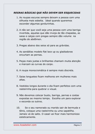 www.itzaatelier.com Página 3
REGRAS BÁSICAS QUE NÃO DEVEM SER ESQUECIDAS
1. As roupas escuras sempre deixam a pessoa com uma
silhueta mais esbelta. Ideal quando queremos
esconder algumas gordurinhas.
2. A não ser que você seja uma pessoa com uma barriga
invertida, aquelas que dão inveja de tão chapadas, as
saias e calças com pregas sempre dão volume na
região do abdômen.
3. Pregas abaixo dos seios só para as grávidas.
4. As sandálias modelo flat lace up ou gladiadoras
encurtam as pernas.
5. Peças mais justas e brilhantes chamam muita atenção
e marcam as curvas do corpo.
6. A roupa monocromática é sempre mais discreta.
7. Saias longuetes ficam melhores em mulheres mais
altas.
8. Vestidos longos durante o dia ficam perfeitos com uma
rasteirinha para quebrar o visual.
9. Não devemos colocar busto, barriga, pernas e costas
expostas ao mesmo tempo. Escolha um para explorar
e esconda os outros.
10. Se o seu namorado ou marido sair de bermuda e
tênis, coloque uma rasteirinha ou uma sapatilha.
Jamais vá de salto. O casal vai ficar mais harmonioso
esteticamente.
 