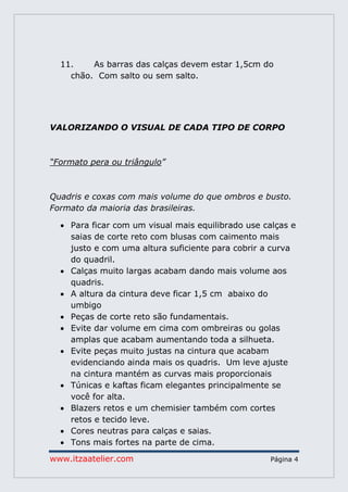www.itzaatelier.com Página 4
11. As barras das calças devem estar 1,5cm do
chão. Com salto ou sem salto.
VALORIZANDO O VISUAL DE CADA TIPO DE CORPO
“Formato pera ou triângulo”
Quadris e coxas com mais volume do que ombros e busto.
Formato da maioria das brasileiras.
 Para ficar com um visual mais equilibrado use calças e
saias de corte reto com blusas com caimento mais
justo e com uma altura suficiente para cobrir a curva
do quadril.
 Calças muito largas acabam dando mais volume aos
quadris.
 A altura da cintura deve ficar 1,5 cm abaixo do
umbigo
 Peças de corte reto são fundamentais.
 Evite dar volume em cima com ombreiras ou golas
amplas que acabam aumentando toda a silhueta.
 Evite peças muito justas na cintura que acabam
evidenciando ainda mais os quadris. Um leve ajuste
na cintura mantém as curvas mais proporcionais
 Túnicas e kaftas ficam elegantes principalmente se
você for alta.
 Blazers retos e um chemisier também com cortes
retos e tecido leve.
 Cores neutras para calças e saias.
 Tons mais fortes na parte de cima.
 