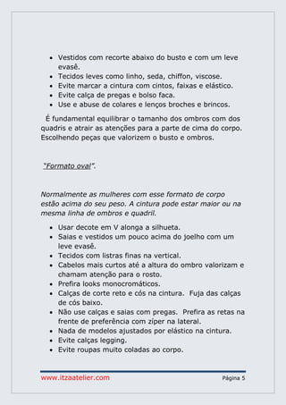 www.itzaatelier.com Página 5
 Vestidos com recorte abaixo do busto e com um leve
evasê.
 Tecidos leves como linho, seda, chiffon, viscose.
 Evite marcar a cintura com cintos, faixas e elástico.
 Evite calça de pregas e bolso faca.
 Use e abuse de colares e lenços broches e brincos.
É fundamental equilibrar o tamanho dos ombros com dos
quadris e atrair as atenções para a parte de cima do corpo.
Escolhendo peças que valorizem o busto e ombros.
“Formato oval”.
Normalmente as mulheres com esse formato de corpo
estão acima do seu peso. A cintura pode estar maior ou na
mesma linha de ombros e quadril.
 Usar decote em V alonga a silhueta.
 Saias e vestidos um pouco acima do joelho com um
leve evasê.
 Tecidos com listras finas na vertical.
 Cabelos mais curtos até a altura do ombro valorizam e
chamam atenção para o rosto.
 Prefira looks monocromáticos.
 Calças de corte reto e cós na cintura. Fuja das calças
de cós baixo.
 Não use calças e saias com pregas. Prefira as retas na
frente de preferência com zíper na lateral.
 Nada de modelos ajustados por elástico na cintura.
 Evite calças legging.
 Evite roupas muito coladas ao corpo.
 