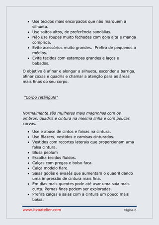 www.itzaatelier.com Página 6
 Use tecidos mais encorpados que não marquem a
silhueta.
 Use saltos altos, de preferência sandálias.
 Não use roupas muito fechadas com gola alta e manga
comprida.
 Evite acessórios muito grandes. Prefira de pequenos a
médios.
 Evite tecidos com estampas grandes e laços e
babados.
O objetivo é afinar e alongar a silhueta, esconder a barriga,
afinar coxas e quadris e chamar a atenção para as áreas
mais finas do seu corpo.
“Corpo retângulo”
Normalmente são mulheres mais magrinhas com os
ombros, quadris e cintura na mesma linha e com poucas
curvas.
 Use e abuse de cintos e faixas na cintura.
 Use Blazers, vestidos e camisas cinturados.
 Vestidos com recortes laterais que proporcionam uma
falsa cintura.
 Blusa peplum
 Escolha tecidos fluidos.
 Calças com pregas e bolso faca.
 Calça modelo flare.
 Saias godês e evasês que aumentam o quadril dando
uma impressão de cintura mais fina.
 Em dias mais quentes pode até usar uma saia mais
curta. Pernas finas podem ser exploradas.
 Prefira calças e saias com a cintura um pouco mais
baixa.
 
