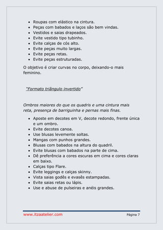 www.itzaatelier.com Página 7
 Roupas com elástico na cintura.
 Peças com babados e laços são bem vindas.
 Vestidos e saias drapeados.
 Evite vestido tipo tubinho.
 Evite calças de cós alto.
 Evite peças muito largas.
 Evite peças retas.
 Evite peças estruturadas.
O objetivo é criar curvas no corpo, deixando-o mais
feminino.
“Formato triângulo invertido”
Ombros maiores do que os quadris e uma cintura mais
reta, presença de barriguinha e pernas mais finas.
 Aposte em decotes em V, decote redondo, frente única
e um ombro.
 Evite decotes canoa.
 Use blusas levemente soltas.
 Mangas com punhos grandes.
 Blusas com babados na altura do quadril.
 Evite blusas com babados na parte de cima.
 Dê preferência a cores escuras em cima e cores claras
em baixo.
 Calças tipo Flare.
 Evite leggings e calças skinny.
 Vista saias godês e evasês estampadas.
 Evite saias retas ou lápis.
 Use e abuse de pulseiras e anéis grandes.
 