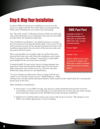 Step 8: Map Your Installation
    In today’s DMS environment, an installation can occur over the
    course of a single weekend: The vendor begins converting data late
    Friday and, by Monday, the new system is up and running.                         DMS Fast Fact
    The “flip of the switch” on Monday, however, will be successful only          A greater number of
    with careful planning by your management team and your new DMS                franchised dealers and
    provider before the installation target date.                                 GMs plan to switch their
                                                                                  DMS when their current
    “Our installation was flawless,” says Mark Lamoureux, vice presi-
    dent at Lamoureux Ford, East Brookfield, Mass. A key reason for the           contracts expire.
    store’s transition success: All the managers had spent time prior to the
    installation preparing for the conversion of their previous codes and         True or false?
    processes to the new system.                                                  _________________

    The accounting office, for example, made sure all the books were              Answer: True.
    balanced and codes were ready before the installation, says Cammy
    Payne, Lamoureux’s office manager. “I stayed late a couple nights             NADA’s 2009 survey shows
    past midnight but the conversion went smoothly.”                              19 percent of dealers and
                                                                                  GMs plan to switch providers
    A potential pitfall: At some stores, turnover among managers may
    mean there’s little institutional knowledge about how the current             when their current contracts
    DMS components were initially set up (e.g., the hows and whys                 expire.
    behind the coding matrixes for each department).

    “I’ve seen it happen countless times where a manager tells the new
    vendor to ‘set it up like we had it set up,’” MacDonald says. “Then,
    nothing comes out right and the dealer goes bonkers. That’s usually not the vendor’s fault. It’s a training and
    process issue at the store.”

    Other installation considerations:

         • Avoid “gaps” in your DMS coverage. You and your vendor should determine the best course for
           ensuring data conversion occurs with little or no system down time (a factor that may mean running
           servers and other components of the old DMS concurrently during the installation).

         • Audit/review everything. Don’t assume your current code set-ups are correct. The change to a new
           DMS is an excellent opportunity to revisit everything.




9
 