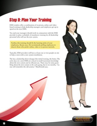 Step 9: Plan Your Training
     DMS vendors offer a combination of in-person, online and video-
     based training to help dealership managers and employees get up to
     speed on the new DMS.

     You and your managers should work in conjunction with the DMS
     provider to plan a schedule of mandatory training for all dealership
     personnel who will use the new system.


       Further, this training should fit the learning styles of your
       employees, Skeans says. He recommends polling employees to
       discern those who prefer online, video or in-person tutorials.


     Typically, DMS providers will have at least one or two people on site
     to help a store with a new system installation.

     The less a dealership short-changes this initial training, the better. The
     early days on a new DMS are critical to instill maximum knowledge
     about the new system and its efficient use. There may be some grum-
     bling about the new system in the early going, but in six months, “no
     one will remember the old system,” MacDonald says.




10
 
