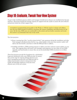 Step 10: Evaluate, Tweak Your New System
     As part of the installation process, dealers and managers should meet to discuss any installation/use hiccups
     and fixes. This group should also manage requests for support from the vendor to ensure the most efficient
     and priority-based use of their support time.


         Consultants recommend the group gather at the 90-day or 180-day mark to evaluate and address
         how the new DMS should be tweaked to maximize the system’s capabilities and effectiveness for the
         store. By this time, DMS users are comfortable on the system and can further customize and tweak
         the system to accommodate their day-to-day needs.


     Two best practices:

          • Keep a running log of the “can the system do this?”-type questions during the installation and after.
            Your managers should prioritize the list—e.g., which update is the most time-sensitive and/or will
            deliver the best benefit—and share it with the DMS provider to address.

          • Establish and follow a DMS training program to address new hires and new system updates at your
            store. This ongoing effort will ensure your managers and employees are up to date on new DMS
            upgrades and functionality to ensure they can use the dealership’s DMS investment to its fullest
            potential.

     These best practices provide the foundation for a dealership’s
     long-term satisfaction with a new DMS provider. In essence,
     they set the stage for ongoing dialogue between your
     store’s management group and your DMS provider to
     address functionality concerns and questions that
     enable all dealership employees to become more
     efficient users of the new system.




11
 