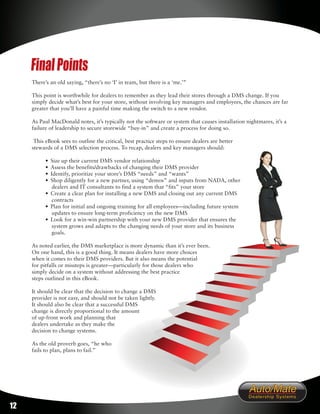 Final Points
     There’s an old saying, “there’s no ‘I’ in team, but there is a ‘me.’”

     This point is worthwhile for dealers to remember as they lead their stores through a DMS change. If you
     simply decide what’s best for your store, without involving key managers and employees, the chances are far
     greater that you’ll have a painful time making the switch to a new vendor.

     As Paul MacDonald notes, it’s typically not the software or system that causes installation nightmares, it’s a
     failure of leadership to secure storewide “buy-in” and create a process for doing so.

      This eBook sees to outline the critical, best practice steps to ensure dealers are better
     stewards of a DMS selection process. To recap, dealers and key managers should:

           • Size up their current DMS vendor relationship
           • Assess the benefits/drawbacks of changing their DMS provider
           • Identify, prioritize your store’s DMS “needs” and “wants”
           • Shop diligently for a new partner, using “demos” and inputs from NADA, other
              dealers and IT consultants to find a system that “fits” your store
           • Create a clear plan for installing a new DMS and closing out any current DMS
              contracts
           • Plan for initial and ongoing training for all employees—including future system
              updates to ensure long-term proficiency on the new DMS
           • Look for a win-win partnership with your new DMS provider that ensures the
              system grows and adapts to the changing needs of your store and its business
              goals.

     As noted earlier, the DMS marketplace is more dynamic than it’s ever been.
     On one hand, this is a good thing. It means dealers have more choices
     when it comes to their DMS providers. But it also means the potential
     for pitfalls or missteps is greater—particularly for those dealers who
     simply decide on a system without addressing the best practice
     steps outlined in this eBook.

     It should be clear that the decision to change a DMS
     provider is not easy, and should not be taken lightly.
     It should also be clear that a successful DMS
     change is directly proportional to the amount
     of up-front work and planning that
     dealers undertake as they make the
     decision to change systems.

     As the old proverb goes, “he who
     fails to plan, plans to fail.”




12
 