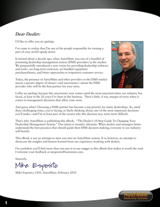 Dear Dealer:
    I’d like to offer you an apology.

    I’ve come to realize that I’m one of the people responsible for turning a
    part of your world upside down.

    It started about a decade ago, when Auto/Mate was one of a handful of
    promising dealership management system (DMS) providers in the market.
    We purposefully introduced a new vision for providing dealership software
    and tools—no long-term contracts, no bundled equipment
    purchases/leases, and better approaches to responsive customer service.

    Today, the presence of Auto/Mate and other providers in the DMS market
    means a greater degree of choice—and uncertainty—about the DMS
    provider who will be the best partner for your store.

    I offer an apology because this uncertainty now comes amid the most uncertain times our industry has
    faced, at least in the 20 years I’ve been in the business. There’s little, if any, margin of error when it
    comes to management decisions that affect your store.

    And guess what? Choosing a DMS partner has become a top priority for many dealerships. So, amid
    these challenging times, you’re facing, or likely thinking about, one of the most important decisions
    you’ll make—and I’m at least part of the reason why this decision may seem more difficult.

    That’s why Auto/Mate is publishing this eBook, “The Dealer’s 10-Step Guide To Changing Your
    Dealership Management System.” Our intent is (mostly) altruistic: When dealers and managers better
    understand the best practices that should guide their DMS decision-making, everyone in our industry
    will benefit.

    This eBook is not an attempt to steer you into an Auto/Mate system. It is, however, an attempt to
    showcase the insights and lessons learned from our experience working with dealers.

    I’m confident you’ll find more than one put-it-to-use nugget in this eBook that makes it worth the read.
    I welcome your feedback at mesposito@automate.com.

    Sincerely,

    Mike Esposito
    Mike Esposito, CEO, Auto/Mate, February 2010




1
 