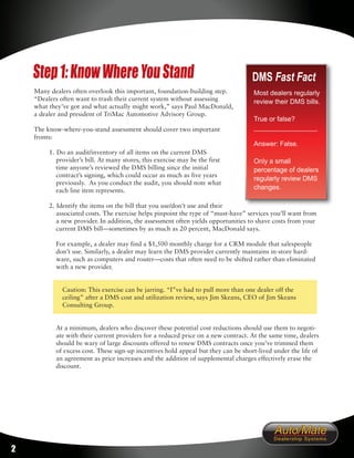 Step 1: Know Where You Stand                                                    DMS Fast Fact
    Many dealers often overlook this important, foundation-building step.           Most dealers regularly
    “Dealers often want to trash their current system without assessing             review their DMS bills.
    what they’ve got and what actually might work,” says Paul MacDonald,
    a dealer and president of TriMac Automotive Advisory Group.
                                                                                    True or false?
    The know-where-you-stand assessment should cover two important                  _________________
    fronts:
                                                                                    Answer: False.
         1. Do an audit/inventory of all items on the current DMS
            provider’s bill. At many stores, this exercise may be the first         Only a small
            time anyone’s reviewed the DMS billing since the initial                percentage of dealers
            contract’s signing, which could occur as much as five years
                                                                                    regularly review DMS
            previously. As you conduct the audit, you should note what
            each line item represents.                                              changes.

         2. Identify the items on the bill that you use/don’t use and their
            associated costs. The exercise helps pinpoint the type of “must-have” services you’ll want from
            a new provider. In addition, the assessment often yields opportunities to shave costs from your
            current DMS bill—sometimes by as much as 20 percent, MacDonald says.

           For example, a dealer may find a $1,500 monthly charge for a CRM module that salespeople
           don’t use. Similarly, a dealer may learn the DMS provider currently maintains in-store hard-
           ware, such as computers and router—costs that often need to be shifted rather than eliminated
           with a new provider.


              Caution: This exercise can be jarring. “I”ve had to pull more than one dealer off the
              ceiling” after a DMS cost and utilization review, says Jim Skeans, CEO of Jim Skeans
              Consulting Group.


           At a minimum, dealers who discover these potential cost reductions should use them to negoti-
           ate with their current providers for a reduced price on a new contract. At the same time, dealers
           should be wary of large discounts offered to renew DMS contracts once you’ve trimmed them
           of excess cost. These sign-up incentives hold appeal but they can be short-lived under the life of
           an agreement as price increases and the addition of supplemental charges effectively erase the
           discount.




2
 