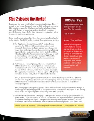 Step 2: Assess the Market                                                       DMS Fast Fact
    Dealers are like most people when it comes to technology: They                Long-term contracts with
    want it to work, and they don’t want to think it about it too much.           DMS providers are the
    This mindset is generally OK, but it can lead to a failure to keep
    pace with changes in technology and services DMS providers
                                                                                  “norm” for the industry.
    provide from the time a dealer signs a contract—particularly when
    it comes to multi-year agreements.                                            True or false?
                                                                                  _________________
    In the past five years, there have been three important, broad shifts
    in the manner that DMS vendors provide their systems and services:            Answer: True and false.

         1. The Application Service Provider (ASP) model. In this                 It’s true that long-term
            scenario, the DMS providers maintain a network that
                                                                                  contracts have been a
            houses all the software and data a dealer uses. Dealers no
            longer lease and/or purchase and maintain servers, back-up            standard, but month-to-
            tapes and other hardware in their stores (aside from PCs,             month subscriptions are
            related peripherals). Advances in server technology, as well          gaining in popularity as
            as Internet-based software, have made the ASP model a                 dealers seek lower-cost
            popular choice for small and large businesses in many                 and shorter terms of
            industries.                                                           obligation from vendor
         2. “Software as a Service” pricing. The basic concept: Your
                                                                                  partners—a trend that
            DMS software is like a subscription, in some cases on a               experts expect will
            month-to-month term. In this scenario, the dealer licenses            continue.
            the use of DMS software, rather than purchase it outright.
            This approach, which many of the non-legacy DMS provid-
            ers follow in some form, offers two benefits for dealers:

            First, it eliminates long-term contracts and allows dealers flexibility to switch to a different
            vendor when they choose. Second, it can reduce ongoing costs to purchase new versions of
            DMS software as some vendors include software updates/enhancements as part of their
            subscription prices.

            This pricing approach is gaining ground across many industries in response to rapid changes in
            technology and the changing needs of today’s businesses. Some believe the advent of this pricing
            model marks the beginning of the end of long-term DMS contracts.

         3. Smoother DMS conversions. Changing a DMS provider is never an “easy” process but “it has
            gotten better,” says MacDonald at TriMac. He attributes the improvements to a greater degree
            of experience among non-legacy DMS providers installing their systems at stores. The chief
            reason new DMS installations fail is resistance from dealership employees, MacDonald adds.

            Skeans agrees: “It becomes a eliminating the fear of the unkown.” (More on this in a minute).




3
 