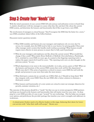 Step 3: Create Your “Needs” List
    With the initial assessment of your current DMS bill and contract and utilization review in hand (Step
    1), dealers should meet with key managers to assess what they like and don’t like about the current
    DMS system, and determine the features and functionality they’d like to get from a new DMS.

    The involvement of managers is critical because “they’ll recognize the DMS that fits better for a store,”
    says DMS consultant Adam Gillrie of the Gillrie Institute.

    Discussion-starter questions include:


         • What DMS modules and features do your managers and employees rely on every day? In
           service, for example, does the DMS need to link to your factory for pricing guides? Does your
           office manager need a system that handles multi-rooftop accounting? What features would
           require more effective in-store process to ensure they’re fully used if purchased?

         • What do your managers and employees not like about the current system? What would they
           change if they could? When dealer Brian McBride of McBride Chevrolet/Subaru, Plattsburgh,
           N.Y., switched to a new DMS six years ago, he wanted at-the-fingertips reporting tools to
           replace the paper reports he’d used for years. “The reporting tools were an after-thought on the
           previous system,” he says.

         • Which department at my store is the most profitable—is it sales, service, parts or F&I? What are
           the features and functions of the current DMS system that work well for this department?
           Which ones don’t? (This series of questions is critical to ensure a new DMS fits well with the
           people and processes in your store that make the most money.)

         • What third-party systems do we currently use (CRM, F&I, etc.)? Should we keep them? Will
           they integrate with a new DMS? Does the new DMS offer a better solution to eliminate a
           third-party system?

         • What features and functionality of a new system are critical to meet our strategic objectives for
           growth, customer retention, etc.?

    The outcome of this process should be a “needs” list that you use to review prospective DMS partners
    and keep you focused on the features and functionality that will matter most for your store. In shop-
    ping for a new DMS provider, it’s easy to get “wowed” by new technology. This list helps you navigate
    your options and pick/choose the provider package that matches your store’s strengths and addresses its
    weaknesses.

        A related point: Dealers need to be effective leaders in this stage, balancing their desire for lower-
        cost services with “what their staffs will accept,” Skeans says.




4
 