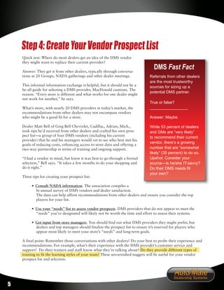 Step 4: Create Your Vendor Prospect List
    Quick test: Where do most dealers get an idea of the DMS vendor
    they might want to replace their current provider?

    Answer: They get it from other dealers, typically through conversa-
                                                                                    DMS Fast Fact
    tions at 20 Groups, NADA gatherings and other dealer meetings.                Referrals from other dealers
                                                                                  are the most trustworthy
    This informal information exchange is helpful, but it should not be a         sources for sizing up a
    be-all guide for selecting a DMS provider, MacDonald cautions. The
                                                                                  potential DMS partner.
    reason: “Every store is different and what works for one dealer might
    not work for another,” he says.
                                                                                  True or false?
    What’s more, with nearly 20 DMS providers in today’s market, the              _________________
    recommendations from other dealers may not encompass vendors
    who might be a good fit for a store.                                          Answer: Maybe.

    Dealer Matt Bell of Greg Bell Chevrolet, Cadillac, Adrian, Mich.,             While 53 percent of dealers
    took tips he’d received from other dealers and crafted his own pros-          and GMs are “very likely”
    pect list—a group of four DMS vendors (including his current                  to recommend their current
    provider) that he and his managers would vet to see who best met his
                                                                                  vendor, there’s a growing
    goals of reducing costs, enhancing access to store data and offering a
    two-way partnership in terms of training and ongoing support.                 number that are “somewhat
                                                                                  likely” (35 percent) to do so.
    “I had a vendor in mind, but knew it was best to go through a formal          Upshot: Consider your
    selection,” Bell says. “It takes a few months to do your shopping and         source—is he/she IT-savvy?
    do it right.”                                                                 Do their DMS needs fit
                                                                                  your own?
    Three tips for creating your prospect list:

          • Consult NADA information. The association compiles a
            bi-annual survey of DMS vendors and dealer satisfaction.
            The data can help affirm recommendations from other dealers and ensure you consider the top
            players for your list.

          • Use your “needs” list to assess vendor prospects. DMS providers that do not appear to meet the
            “needs” you’ve designated will likely not be worth the time and effort to assess their systems.

          • Get input from store managers. You should find out what DMS providers they might prefer, but
            dealers and top managers should finalize the prospect list to ensure it’s reserved for players who
            appear most likely to meet your store’s “needs” and long-term goals.

    A final point: Remember those conversations with other dealers? Do your best to probe their experience and
    recommendations. For example, what’s their experience with the DMS provider’s customer service and
    support? Do their trainers and staff know what they’re talking about? Do they provide different types of
    training to fit the learning styles of your team? These unvarnished nuggets will be useful for your vendor
    prospect list and selection.




5
 