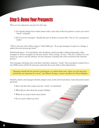 Step 5: Demo Your Prospects
    There are two important outcomes for this step:


         1. You should emerge from vendor demos with a clear idea of the best partner to meet your store’s
            “needs” and goals.

         2. All of your key managers* should take part in demos to ensure their “buy-in” for a prospective
            vendor.


    “They’re the ones who will be using it,” dealer Bell says. “If you get managers to agree to a change, it
    makes the entire process go better.”

    MacDonald agrees. “I’ve had dealers who decided to switch providers without letting their office
    managers or service managers see the new system. That’s wrong,” he says. “The No. 1 failure of a new
    system in a store is not the software. It’s the resistance of people who aren’t involved in the selection
    process.”

    Your managers should go into each demo with their respective “needs” lists to properly evaluate how a
    new DMS system will fit the processes and tasks that occur daily in their departments.


        Managers should also be proactive participants, as vendor demos may “glass over the deep-dive
        points that are important to a store,” says Wayne Youngs, a senior consultant for Dixon-Hughes.


    Similarly, dealers and managers should compare notes at the end of each demo. Some discussion-starter
    questions:

         • How well does this vendor meet the “needs” we identified?

         • What did you like about the system? Dislike?

         • What do we need to learn more about?

         • Do we need a follow-up visit?




6
 