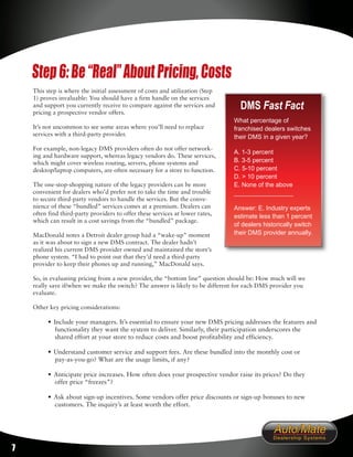 Step 6: Be “Real” About Pricing, Costs
    This step is where the initial assessment of costs and utilization (Step
    1) proves invaluable: You should have a firm handle on the services
    and support you currently receive to compare against the services and
    pricing a prospective vendor offers.
                                                                                 DMS Fast Fact
                                                                               What percentage of
    It’s not uncommon to see some areas where you’ll need to replace           franchised dealers switches
    services with a third-party provider.                                      their DMS in a given year?
    For example, non-legacy DMS providers often do not offer network-
                                                                               A. 1-3 percent
    ing and hardware support, whereas legacy vendors do. These services,
    which might cover wireless routing, servers, phone systems and             B. 3-5 percent
    desktop/laptop computers, are often necessary for a store to function.     C. 5-10 percent
                                                                               D. > 10 percent
    The one-stop-shopping nature of the legacy providers can be more           E. None of the above
    convenient for dealers who’d prefer not to take the time and trouble       _________________
    to secure third-party vendors to handle the services. But the conve-
    nience of these “bundled” services comes at a premium. Dealers can         Answer: E. Industry experts
    often find third-party providers to offer these services at lower rates,   estimate less than 1 percent
    which can result in a cost savings from the “bundled” package.
                                                                               of dealers historically switch
    MacDonald notes a Detroit dealer group had a “wake-up” moment              their DMS provider annually.
    as it was about to sign a new DMS contract. The dealer hadn’t
    realized his current DMS provider owned and maintained the store’s
    phone system. “I had to point out that they’d need a third-party
    provider to keep their phones up and running,” MacDonald says.

    So, in evaluating pricing from a new provider, the “bottom line” question should be: How much will we
    really save if/when we make the switch? The answer is likely to be different for each DMS provider you
    evaluate.

    Other key pricing considerations:

          • Include your managers. It’s essential to ensure your new DMS pricing addresses the features and
             functionality they want the system to deliver. Similarly, their participation underscores the
             shared effort at your store to reduce costs and boost profitability and efficiency.

          • Understand customer service and support fees. Are these bundled into the monthly cost or
            pay-as-you-go? What are the usage limits, if any?

          • Anticipate price increases. How often does your prospective vendor raise its prices? Do they
            offer price “freezes”?

          • Ask about sign-up incentives. Some vendors offer price discounts or sign-up bonuses to new
            customers. The inquiry’s at least worth the effort.




7
 