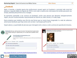 Marketing Digital: Cases de Sucesso nas Mídias Sociais            Almir Neves                          13


Facebook
Após o Youtube, a grande aposta dos profissionais recaem agora no Facebook a principal rede social do
planeta e segundo dados de Agosto de 2010 o site onde a maioria dos internautas do mundo passaram seu
tempo, batendo pela primeira vez o Google.

Se queremos apreender a ter sucesso no Facebook, existe uma pessoa que devemos obrigatoriamente
seguir, ela vem revolucionando e aproveitando ao máximo as redes sociais, é a Lady Gaga.

Outra empresa que mobiliza seus fãs de uma forma que eu nunca havia imaginado é a rede de cafeterias
americanas Starbucks que hoje conta com um dos 5 principais perfis da FB.

Vejam abaixo, a quantidade de pessoas que interagem com a marca e com a artista em questão de minutos.




http://www.facebook.com/home.php?#!/Starbucks?ref=ts       http://www.facebook.com/home.php?#!/ladygaga?ref=ts
 