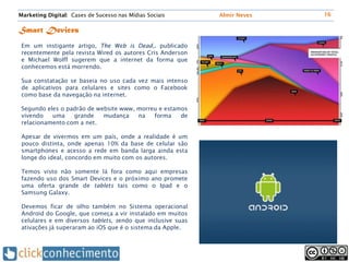 Marketing Digital: Cases de Sucesso nas Mídias Sociais       Almir Neves   16


Smart Devices
 Em um instigante artigo, The Web is Dead,. publicado
 recentemente pela revista Wired os autores Cris Anderson
 e Michael Wolff sugerem que a internet da forma que
 conhecemos está morrendo.

 Sua constatação se baseia no uso cada vez mais intenso
 de aplicativos para celulares e sites como o Facebook
 como base da navegação na internet.

 Segundo eles o padrão de website www, morreu e estamos
 vivendo   uma    grande    mudança    na   forma    de
 relacionamento com a net.

 Apesar de vivermos em um país, onde a realidade é um
 pouco distinta, onde apenas 10% da base de celular são
 smartphones e acesso a rede em banda larga ainda esta
 longe do ideal, concordo em muito com os autores.

 Temos visto não somente lá fora como aqui empresas
 fazendo uso dos Smart Devices e o próximo ano promete
 uma oferta grande de tablets tais como o Ipad e o
 Samsung Galaxy.

 Devemos ficar de olho também no Sistema operacional
 Android do Google, que começa a vir instalado em muitos
 celulares e em diversos tablets, sendo que inclusive suas
 ativações já superaram ao iOS que é o sistema da Apple.
 