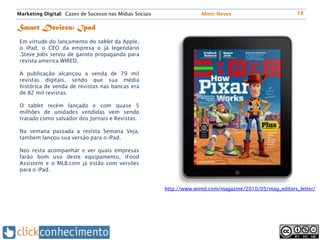 Marketing Digital: Cases de Sucesso nas Mídias Sociais                Almir Neves                          18


Smart Devices: Ipad
 Em virtude do lançamento do tablet da Apple,
 o iPad, o CEO da empresa o já legendário
 .Steve Jobs serviu de garoto propaganda para
 revista america WIRED.

 A publicação alcançou a venda de 79 mil
 revistas digitais, sendo que sua média
 histórica de venda de revistas nas bancas era
 de 82 mil revistas.

 O tablet recém lançado e com quase 5
 milhões de unidades vendidas vem sendo
 tratado como salvador dos Jornais e Revistas.

 Na semana passada a revista Semana Veja,
 também lançou sua versão para o iPad.

 Nos resta acompanhar e ver quais empresas
 farão bom uso deste equipamento, iFood
 Assistent e o MLB.com já estão com versões
 para o iPad.


                                                         http://www.wired.com/magazine/2010/05/mag_editors_letter/
 
