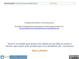 Marketing Digital: Cases de Sucesso nas Mídias Sociais                Almir Neves              2




                                 © 2010 por Almir Neves e Click Conhecimento

                 Os direitos de Copyright deste ebook seguem a licença Creative Commons 3.0.
                        http://creativecommons.org/licenses/by-nc-nd/3.0/deed.pt_BR




   Sinta-se à vontade para postar este ebook em seu blog ou enviar o
  mesmo para quem você acredite que irá se beneficiar por esta leitura.

                                             Muito Obrigado.
 