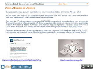 Marketing Digital: Cases de Sucesso nas Mídias Sociais                Almir Neves                          20


   Cases Brazucas de Sucesso
    Outras duas empresas que vem fazendo bonito no universo digital são a Azul Linhas Aéreas e a Fiat.

    A Azul, hoje é uma empresa que utiliza muito bem o Facebook com mais de 100 fãs e conta com um twitter
    ativo para atendimento e relacionamento a seus consumidores.

    Com mais de 17 mil participantes, o projeto FIATMIO.CC, uma rede de inovação aberta com o intuito de
    desenvolver um carro colaborativo já é referência no uso das redes sociais, e o carro em si será apresentado
    no Salão do Automóvel de São Paulo deste ano. Além da rede social própria a Fiat conta ainda com um dos
    canais do Youtube com mais acessos no Brasil e vem investindo agressivamente no Marketing Digital.

    Contamos ainda com cases de sucessos de outras empresas, tais como VIVO, Bradesco, TAM, COCA, Oi, GVT,
    entre outras o que consolida nosso caminho como um dos grandes gerados de soluções ao mundo digital.




http://www.facebook.com/AzulLinhasAereas?ref=ts                            http://www.youtube.com/user/fiat
 