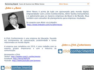 Marketing Digital: Cases de Sucesso nas Mídias Sociais         Almir Neves                    22


Sobre o Autor
                             Almir Neves é acima de tudo um apaixonado pelo mundo digital,
                             empreendedor com a Click Conhecimento, Almir facilita treinamentos
                             e é palestrante para as maiores empresas do Brasil e do Mundo. Atua
                             também com consultor de planejamento para empresas incubadas.

                             Se conecte com Almir via Linkedin:
                              http://www.linkedin.com/in/almirneves




A Click Conhecimento é uma empresa de Educação, focando
em treinamentos de comunicação, produtividade e temas
relacionados ao mundo digital.
                                                                  Sobre a Click Conhecimento
A empresa que completou em 2010, 4 anos trabalha com os
maiores grupos empresarias e com a industria da
comunicação.

Acompanhe a Click
Twitter: http://twitter.com/c_conhecimento
Facebook: http://bit.ly/9dTcn4
Youtube: http://www.youtube.com/avneves
 