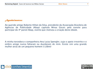 Marketing Digital: Cases de Sucesso nas Mídias Sociais   Almir Neves               3




Agradecimentos:

Ao querido amigo Roberto Hilton da Silva, presidente da Associação Brasileira de
Agências de Publicidade (Abap) capítulo Minas Gerais pelo convite para
participar do 4º painel Abap, evento que motivou a criação deste ebook.




A minha torcedora e companheira Ana Luiza Spengler, cujo o apoio irrestrito e o
ombro amigo nunca faltaram ou duvidaram de mim. Existe sim uma grande
mulher atrás de um pequeno homem (1,68m)!
 