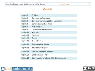 Marketing Digital: Cases de Sucesso nas Mídias Sociais                Almir Neves   4


                                                     Sumário

                      Página 5      Prefácio
                      Página 6      Do e-mail ao Fourquare
                      Página 7      Do e-mail Marketing ao Geo Marketing
                      Página 8      Curiosidade: Vídeos Virais
                      Página 9      Mídias Sociais
                      Página 10     Curiosidade: Redes Sociais
                      Página 11     Youtube
                      Página 13     Facebook
                      Página 15     Twitter
                      Página 16     Smart Devices

                      Página 17     Smart Devices: Iphone

                      Página 18     Smart Devices: Ipad

                      Página 19     Cases Brazucas de Sucesso

                      Página 21     Considerações Finais

                      Página 22     Sobre o Autor e Sobre a Click Conhecimento
 