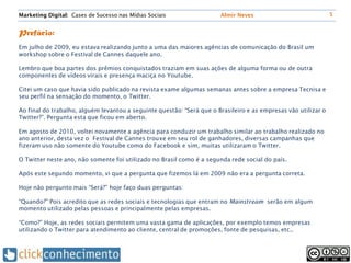 Marketing Digital: Cases de Sucesso nas Mídias Sociais                 Almir Neves                              5


Prefácio:
Em julho de 2009, eu estava realizando junto a uma das maiores agências de comunicação do Brasil um
workshop sobre o Festival de Cannes daquele ano.

Lembro que boa partes dos prêmios conquistados traziam em suas ações de alguma forma ou de outra
componentes de vídeos virais e presença maciça no Youtube.

Citei um caso que havia sido publicado na revista exame algumas semanas antes sobre a empresa Tecnisa e
seu perfil na sensação do momento, o Twitter.

Ao final do trabalho, alguém levantou a seguinte questão: “Será que o Brasileiro e as empresas vão utilizar o
Twitter?”. Pergunta esta que ficou em aberto.

Em agosto de 2010, voltei novamente a agência para conduzir um trabalho similar ao trabalho realizado no
ano anterior, desta vez o Festival de Cannes trouxe em seu rol de ganhadores, diversas campanhas que
fizeram uso não somente do Youtube como do Facebook e sim, muitas utilizaram o Twitter.

O Twitter neste ano, não somente foi utilizado no Brasil como é a segunda rede social do país.

Após este segundo momento, vi que a pergunta que fizemos lá em 2009 não era a pergunta correta.

Hoje não pergunto mais “Será?” hoje faço duas perguntas:

“Quando?” Pois acredito que as redes sociais e tecnologias que entram no Mainstream serão em algum
momento utilizado pelas pessoas e principalmente pelas empresas.

“Como?” Hoje, as redes sociais permitem uma vasta gama de aplicações, por exemplo temos empresas
utilizando o Twitter para atendimento ao cliente, central de promoções, fonte de pesquisas, etc..
 
