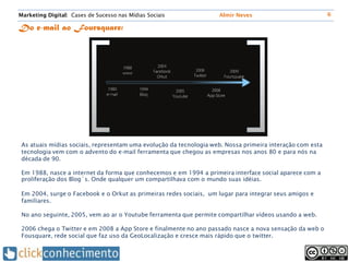 Marketing Digital: Cases de Sucesso nas Mídias Sociais              Almir Neves                            6

Do e-mail ao Foursquare:




 As atuais mídias sociais, representam uma evolução da tecnologia web. Nossa primeira interação com esta
 tecnologia vem com o advento do e-mail ferramenta que chegou as empresas nos anos 80 e para nós na
 década de 90.

 Em 1988, nasce a internet da forma que conhecemos e em 1994 a primeira interface social aparece com a
 proliferação dos Blog´s. Onde qualquer um compartilhava com o mundo suas idéias.

 Em 2004, surge o Facebook e o Orkut as primeiras redes sociais, um lugar para integrar seus amigos e
 familiares.

 No ano seguinte, 2005, vem ao ar o Youtube ferramenta que permite compartilhar vídeos usando a web.

 2006 chega o Twitter e em 2008 a App Store e finalmente no ano passado nasce a nova sensação da web o
 Fousquare, rede social que faz uso da GeoLocalização e cresce mais rápido que o twitter.
 