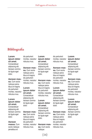 Dall’oggetto all’interfaccia




Bibliografia
Lorem            dis parturient   Lorem               dis parturient   Lorem
ipsum dolor      montes, nascetur ipsum dolor         montes, nascetur ipsum dolor
sit amet.        ridiculus mus.   sit amet.           ridiculus mus.   sit amet.
Consectetuer                      Consectetuer                         Consectetuer
adipiscing elit.                  adipiscing elit.                     adipiscing elit.
                 Aenean mas-                          Aenean mas-
Aenean commo-                     Aenean commo-                        Aenean commo-
                 sa. Cum sociis                       sa. Cum sociis
do ligula eget                    do ligula eget                       do ligula eget
                 natoque pena-                        natoque pena-
dolor.                            dolor.                               dolor.
                 tibus et magnis                      tibus et magnis
                 dis parturient                       dis parturient
Aenean mas-                                                            Aenean mas-
                 montes, nascetur Aenean mas-         montes, nascetur
sa. Cum sociis                                                         sa. Cum sociis
                 ridiculus mus.   sa. Cum sociis      ridiculus mus.
natoque pena-                                                          natoque pena-
                                  natoque pena-
tibus et magnis                                                        tibus et magnis
                 Lorem            tibus et magnis     Lorem
dis parturient                                                         dis parturient
                 ipsum dolor dis parturient           ipsum dolor
montes, nascetur                                                       montes, nascetur
                 sit amet.        montes, nascetur    sit amet.
ridiculus mus.                                                         ridiculus mus.
                 Consectetuer     ridiculus mus.      Consectetuer
                 adipiscing elit.                     adipiscing elit.
Lorem                                                                  Lorem
                 Aenean commo- Lorem                  Aenean commo-
ipsum dolor                                                            ipsum dolor
                 do ligula eget   ipsum dolor         do ligula eget
sit amet.                                                              sit amet.
                 dolor.           sit amet.           dolor.
Consectetuer                                                           Consectetuer
                                  Consectetuer
adipiscing elit.                                                       adipiscing elit.
                                  adipiscing elit.
Aenean commo- Aenean mas-                             Aenean mas- Aenean commo-
                                  Aenean commo-
do ligula eget   sa. Cum sociis                       sa. Cum sociis   do ligula eget
                                  do ligula eget
dolor.           natoque pena-                        natoque pena-    dolor.
                                  dolor.
                 tibus et magnis                      tibus et magnis
Aenean           dis parturient                       dis parturient
massa. Cum       montes, nascetur Aenean mas-         montes, nascetur
sociis natoque   ridiculus mus.   sa. Cum sociis      ridiculus mus.
penatibus et                      natoque

                                        (14)
 