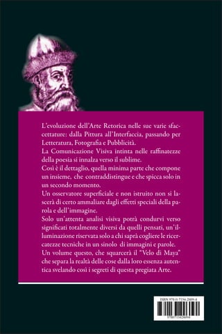 L’evoluzione dell’Arte Retorica nelle sue varie sfac-
cettature: dalla Pittura all’Interfaccia, passando per
Letteratura, Fotografia e Pubblicità.
La Comunicazione Visiva intinta nelle raffinatezze
della poesia si innalza verso il sublime.
Così è il dettaglio, quella minima parte che compone
un insieme, che contraddistingue e che spicca solo in
un secondo momento.
Un osservatore superficiale e non istruito non si la-
scerà di certo ammaliare dagli effetti speciali della pa-
rola e dell’immagine.
Solo un’attenta analisi visiva potrà condurvi verso
significati totalmente diversi da quelli pensati, un’il-
luminazione riservata solo a chi saprà cogliere le ricer-
catezze tecniche in un sinolo di immagini e parole.
Un volume questo, che squarcerà il “Velo di Maya”
che separa la realtà delle cose dalla loro essenza auten-
tica svelando così i segreti di questa pregiata Arte.
 