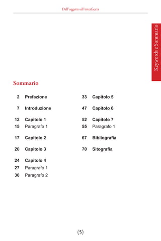 Dall’oggetto all’interfaccia




                                                         Keywords e Sommario
Sommario

 2   Prefazione                    33     Capitolo 5

 7   Introduzione                  47     Capitolo 6

12   Capitolo 1                    52     Capitolo 7
15   Paragrafo 1                   55     Paragrafo 1

17   Capitolo 2                    67     Bibliografia

20   Capitolo 3                    70     Sitografia

24   Capitolo 4
27   Paragrafo 1
30   Paragrafo 2




                               (5)
 