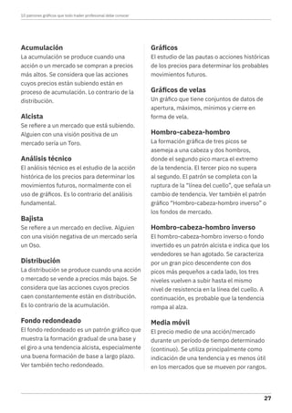 Acumulación
La acumulación se produce cuando una
acción o un mercado se compran a precios
más altos. Se considera que las acciones
cuyos precios están subiendo están en
proceso de acumulación. Lo contrario de la
distribución.
Alcista
Se refiere a un mercado que está subiendo.
Alguien con una visión positiva de un
mercado sería un Toro.
Análisis técnico
El análisis técnico es el estudio de la acción
histórica de los precios para determinar los
movimientos futuros, normalmente con el
uso de gráficos. Es lo contrario del análisis
fundamental.
Bajista
Se refiere a un mercado en declive. Alguien
con una visión negativa de un mercado sería
un Oso.
Distribución
La distribución se produce cuando una acción
o mercado se vende a precios más bajos. Se
considera que las acciones cuyos precios
caen constantemente están en distribución.
Es lo contrario de la acumulación.
Fondo redondeado
El fondo redondeado es un patrón gráfico que
muestra la formación gradual de una base y
el giro a una tendencia alcista, especialmente
una buena formación de base a largo plazo.
Ver también techo redondeado.
Gráficos
El estudio de las pautas o acciones históricas
de los precios para determinar los probables
movimientos futuros.
Gráficos de velas
Un gráfico que tiene conjuntos de datos de
apertura, máximos, mínimos y cierre en
forma de vela.
Hombro-cabeza-hombro
La formación gráfica de tres picos se
asemeja a una cabeza y dos hombros,
donde el segundo pico marca el extremo
de la tendencia. El tercer pico no supera
al segundo. El patrón se completa con la
ruptura de la “línea del cuello”, que señala un
cambio de tendencia. Ver también el patrón
gráfico “Hombro-cabeza-hombro inverso” o
los fondos de mercado.
Hombro-cabeza-hombro inverso
El hombro-cabeza-hombro inverso o fondo
invertido es un patrón alcista e indica que los
vendedores se han agotado. Se caracteriza
por un gran pico descendente con dos
picos más pequeños a cada lado, los tres
niveles vuelven a subir hasta el mismo
nivel de resistencia en la línea del cuello. A
continuación, es probable que la tendencia
rompa al alza.
Media móvil
El precio medio de una acción/mercado
durante un período de tiempo determinado
(continuo). Se utiliza principalmente como
indicación de una tendencia y es menos útil
en los mercados que se mueven por rangos.
10 patrones gráficos que todo trader profesional debe conocer
27
 