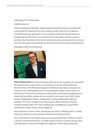 10 patrones gráficos que todo trader profesional debe conocer
Publicado por First Information				
info@fintrader.net				
Todos los derechos reservados. Ninguna parte de este libro puede ser reproducida
o transmitida en cualquier forma o por cualquier medio, electrónico o mecánico,
incluyendo fotocopia, grabación o uso de cualquier sistema de almacenamiento y
recuperación de información, sin el permiso escrito del editor, excepto cuando lo
permita la ley. Para obtener información sobre los derechos de reproducción, contacta
con First Information en la dirección de correo electrónico mencionada anteriormente.
Copyright © 2022 Vince Stanzione.
Vince Stanzione lleva más de 30 años operando en los mercados y ha compartido
sus conocimientos y experiencia en varios libros. Es el autor del bestseller del
New York Times “The Millionaire Dropout” (El Millonario Que Dejó La Escuela) y ha
creado el curso “Making Money from Financial Spread Trading” (Ganar Dinero con
Operaciones Financieras por Spread). Ha sido citado y destacado favorablemente en
más de 200 periódicos, medios de comunicación y sitios web, como CNBC, Yahoo
Finance, Marketwatch, Reuters, Independent, Sunday Independent, Observer,
Guardian, The Times, Sunday Times, Daily Express, What Investment, Growth
Company Investor, New York Times, Bullbearings, City Magazine, Canary Wharf,
Institutional Investor China y Shares Magazine.
Vince Stanzione, el autor y editor de esta guía, es cliente y afiliado de Deriv, y puede
recibir una comisión por los productos financieros ofrecidos por Deriv.
Es un multimillonario por mérito propio que vive principalmente en Mallorca, España
y opera en mercados financieros, incluidas divisas, acciones y materias primas. Para
más información, visita www.fintrader.net y síguelo en Twitter @vince_stanzione.
 