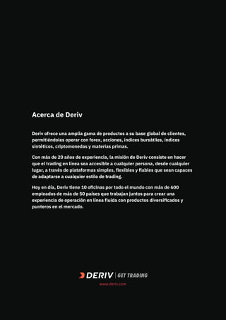 Acerca de Deriv
Deriv ofrece una amplia gama de productos a su base global de clientes,
permitiéndoles operar con forex, acciones, índices bursátiles, índices
sintéticos, criptomonedas y materias primas.
Con más de 20 años de experiencia, la misión de Deriv consiste en hacer
que el trading en línea sea accesible a cualquier persona, desde cualquier
lugar, a través de plataformas simples, flexibles y fiables que sean capaces
de adaptarse a cualquier estilo de trading.
Hoy en día, Deriv tiene 10 oficinas por todo el mundo con más de 600
empleados de más de 50 países que trabajan juntos para crear una
experiencia de operación en línea fluida con productos diversificados y
punteros en el mercado.
www.deriv.com
 