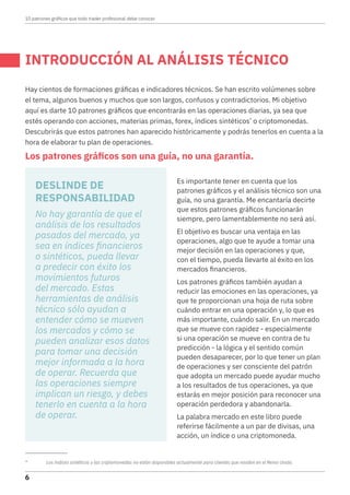 INTRODUCCIÓN AL ANÁLISIS TÉCNICO
Hay cientos de formaciones gráficas e indicadores técnicos. Se han escrito volúmenes sobre
el tema, algunos buenos y muchos que son largos, confusos y contradictorios. Mi objetivo
aquí es darte 10 patrones gráficos que encontrarás en las operaciones diarias, ya sea que
estés operando con acciones, materias primas, forex, índices sintéticos*
o criptomonedas.
Descubrirás que estos patrones han aparecido históricamente y podrás tenerlos en cuenta a la
hora de elaborar tu plan de operaciones.
Los patrones gráficos son una guía, no una garantía.
*	 Los índices sintéticos y las criptomonedas no están disponibles actualmente para clientes que residen en el Reino Unido.
Es importante tener en cuenta que los
patrones gráficos y el análisis técnico son una
guía, no una garantía. Me encantaría decirte
que estos patrones gráficos funcionarán
siempre, pero lamentablemente no será así.
El objetivo es buscar una ventaja en las
operaciones, algo que te ayude a tomar una
mejor decisión en las operaciones y que,
con el tiempo, pueda llevarte al éxito en los
mercados financieros.
Los patrones gráficos también ayudan a
reducir las emociones en las operaciones, ya
que te proporcionan una hoja de ruta sobre
cuándo entrar en una operación y, lo que es
más importante, cuándo salir. En un mercado
que se mueve con rapidez - especialmente
si una operación se mueve en contra de tu
predicción - la lógica y el sentido común
pueden desaparecer, por lo que tener un plan
de operaciones y ser consciente del patrón
que adopta un mercado puede ayudar mucho
a los resultados de tus operaciones, ya que
estarás en mejor posición para reconocer una
operación perdedora y abandonarla.
La palabra mercado en este libro puede
referirse fácilmente a un par de divisas, una
acción, un índice o una criptomoneda.
DESLINDE DE
RESPONSABILIDAD
No hay garantía de que el
análisis de los resultados
pasados del mercado, ya
sea en índices financieros
o sintéticos, pueda llevar
a predecir con éxito los
movimientos futuros
del mercado. Estas
herramientas de análisis
técnico sólo ayudan a
entender cómo se mueven
los mercados y cómo se
pueden analizar esos datos
para tomar una decisión
mejor informada a la hora
de operar. Recuerda que
las operaciones siempre
implican un riesgo, y debes
tenerlo en cuenta a la hora
de operar.
10 patrones gráficos que todo trader profesional debe conocer
6
 