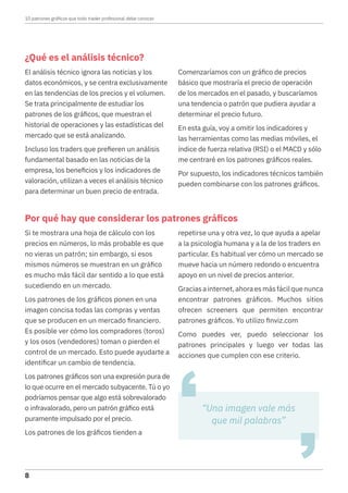 ¿Qué es el análisis técnico?
El análisis técnico ignora las noticias y los
datos económicos, y se centra exclusivamente
en las tendencias de los precios y el volumen.
Se trata principalmente de estudiar los
patrones de los gráficos, que muestran el
historial de operaciones y las estadísticas del
mercado que se está analizando.
Incluso los traders que prefieren un análisis
fundamental basado en las noticias de la
empresa, los beneficios y los indicadores de
valoración, utilizan a veces el análisis técnico
para determinar un buen precio de entrada.
Comenzaríamos con un gráfico de precios
básico que mostraría el precio de operación
de los mercados en el pasado, y buscaríamos
una tendencia o patrón que pudiera ayudar a
determinar el precio futuro.
En esta guía, voy a omitir los indicadores y
las herramientas como las medias móviles, el
índice de fuerza relativa (RSI) o el MACD y sólo
me centraré en los patrones gráficos reales.
Por supuesto, los indicadores técnicos también
pueden combinarse con los patrones gráficos.
Por qué hay que considerar los patrones gráficos
Si te mostrara una hoja de cálculo con los
precios en números, lo más probable es que
no vieras un patrón; sin embargo, si esos
mismos números se muestran en un gráfico
es mucho más fácil dar sentido a lo que está
sucediendo en un mercado.
Los patrones de los gráficos ponen en una
imagen concisa todas las compras y ventas
que se producen en un mercado financiero.
Es posible ver cómo los compradores (toros)
y los osos (vendedores) toman o pierden el
control de un mercado. Esto puede ayudarte a
identificar un cambio de tendencia.
Los patrones gráficos son una expresión pura de
lo que ocurre en el mercado subyacente. Tú o yo
podríamos pensar que algo está sobrevalorado
o infravalorado, pero un patrón gráfico está
puramente impulsado por el precio.
Los patrones de los gráficos tienden a
repetirse una y otra vez, lo que ayuda a apelar
a la psicología humana y a la de los traders en
particular. Es habitual ver cómo un mercado se
mueve hacia un número redondo o encuentra
apoyo en un nivel de precios anterior.
Graciasainternet,ahoraesmásfácilquenunca
encontrar patrones gráficos. Muchos sitios
ofrecen screeners que permiten encontrar
patrones gráficos. Yo utilizo finviz.com
Como puedes ver, puedo seleccionar los
patrones principales y luego ver todas las
acciones que cumplen con ese criterio.
“Una imagen vale más
que mil palabras”
10 patrones gráficos que todo trader profesional debe conocer
8
 