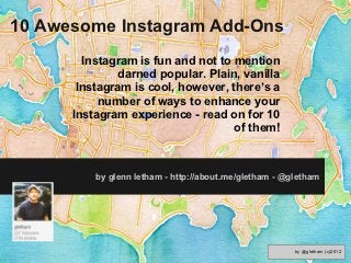 10 Awesome Instagram Add-Ons
        Instagram is fun and not to mention
               darned popular. Plain, vanilla
       Instagram is cool, however, there’s a
           number of ways to enhance your
      Instagram experience - read on for 10
                                    of them!



          by glenn letham - http://about.me/gletham - @gletham




                                                        by @gletham (c)2012
 