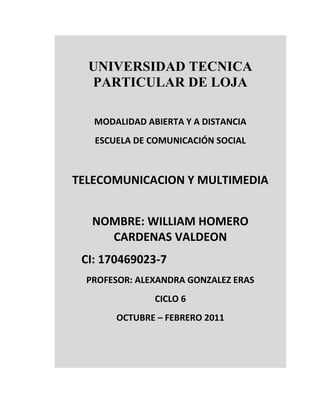UNIVERSIDAD TECNICA
  PARTICULAR DE LOJA

   MODALIDAD ABIERTA Y A DISTANCIA
   ESCUELA DE COMUNICACIÓN SOCIAL



TELECOMUNICACION Y MULTIMEDIA


   NOMBRE: WILLIAM HOMERO
     CARDENAS VALDEON
 CI: 170469023-7
  PROFESOR: ALEXANDRA GONZALEZ ERAS
               CICLO 6
       OCTUBRE – FEBRERO 2011
 