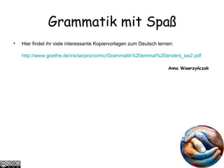 Grammatik mit Spa ß Hier findet ihr viele interessante Kopiervorlagen zum Deutsch lernen: http://www.goethe.de/ ins /se/pro/comic/Grammatik%20einmal%20anders_sw2.pdf Anna Wawrzyńczak  