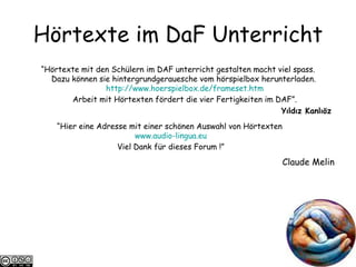 H örtexte im DaF Unterricht “ Hörtexte mit den Schülern im DAF unterricht gestalten macht viel spass. Dazu können sie hintergrundgerauesche vom hörspielbox herunterladen.  http://www.hoerspielbox.de/ frameset.htm Arbeit mit Hörtexten fördert die vier Fertigkeiten im DAF”. Yıldız Kanlıöz  “ Hier eine Adresse mit einer schönen Auswahl von Hörtexten  www.audio-lingua.eu Viel Dank für dieses Forum !” Claude Melin 
